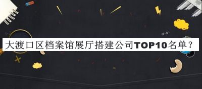 大渡口區(qū)檔案館展廳搭建公司TOP10名單揭曉，值得一看