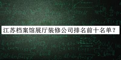 江蘇檔案館展廳裝修公司排名前十名單公布，值得一看