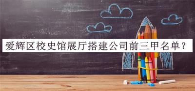 愛輝區(qū)校史館展廳搭建公司前三甲名單公布，值得一看