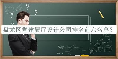 盤龍區(qū)黨建展廳設計公司排名前六名單揭曉，值得一看