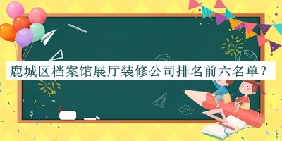 鹿城區(qū)檔案館展廳裝修公司排名前六名單發(fā)布，網(wǎng)友推薦