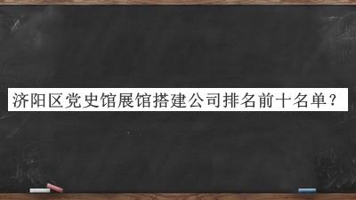濟(jì)陽區(qū)黨史館展館搭建公司排名前十名單宣布，閱后既刪