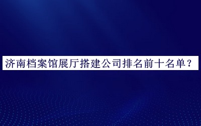 濟(jì)南檔案館展廳搭建公司排名前十名單發(fā)布，網(wǎng)友推薦