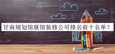 甘南規(guī)劃館展館裝修公司排名前十名單公布，趕快收藏