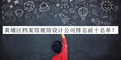 黃埔區(qū)檔案館展館設(shè)計公司排名前十名單公布，值得一看