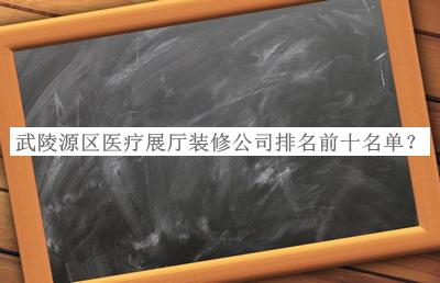 武陵源區(qū)醫(yī)療展廳裝修公司排名前十名單推出，網(wǎng)友推薦