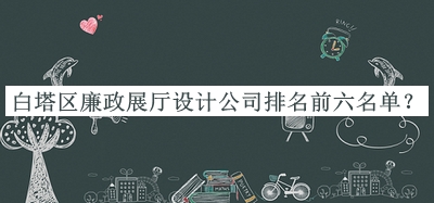 白塔區(qū)廉政展廳設(shè)計(jì)公司排名前六名單公開，網(wǎng)友推薦