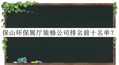 保山環(huán)保展廳裝修公司排名前十名單發(fā)布，趕快收藏