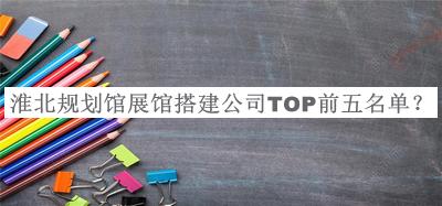 淮北規(guī)劃館展館搭建公司TOP前五名單發(fā)布，良心推薦