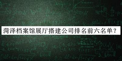 菏澤檔案館展廳搭建公司排名前六名單宣布，趕快收藏