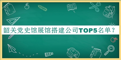 韶關(guān)黨史館展館搭建公司TOP5名單公布，閱后既刪