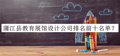 蒲江縣教育展館設(shè)計(jì)公司排名前十名單發(fā)布，閱后既刪